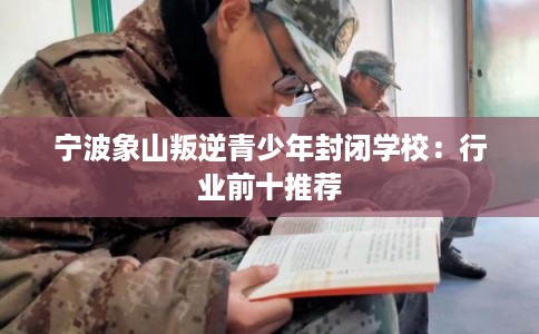 宁波象山叛逆青少年封闭学校：行业前十推荐