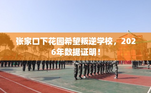 张家口下花园希望叛逆学校，2026年数据证明！