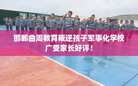 邯郸曲周教育叛逆孩子军事化学校广受家长好评! 邯郸曲周教育叛逆孩子军事化学校广受家长好评!