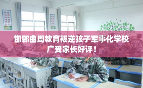 邯郸曲周教育叛逆孩子军事化学校广受家长好评！