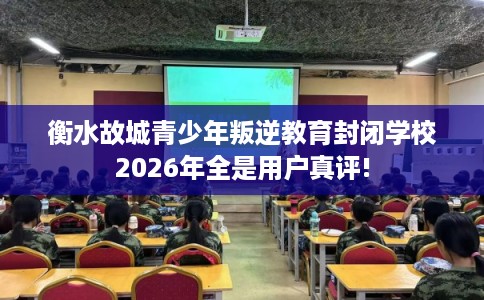 衡水故城青少年叛逆教育封闭学校2026年全是用户真评!