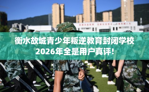 衡水故城青少年叛逆教育封闭学校2026年全是用户真评!