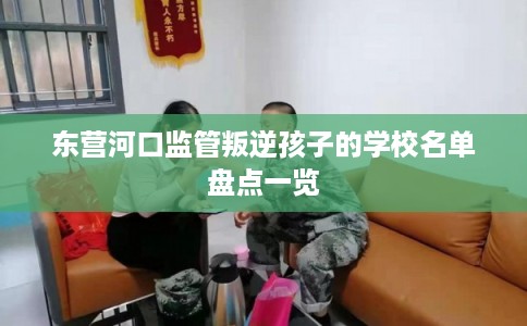 东营河口监管叛逆孩子的学校名单盘点一览