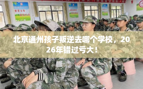 北京通州孩子叛逆去哪个学校，2026年错过亏大！