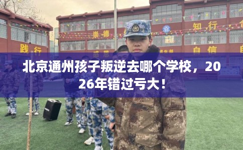 北京通州孩子叛逆去哪个学校，2026年错过亏大！