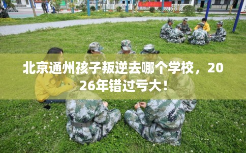 北京通州孩子叛逆去哪个学校，2026年错过亏大！