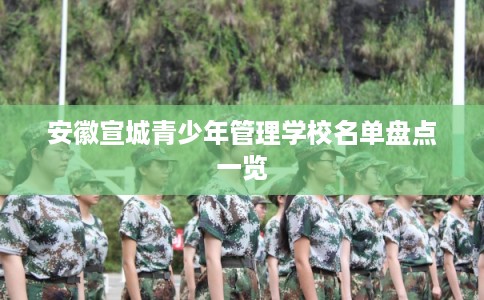 安徽宣城青少年管理学校名单盘点一览 安徽宣城青少年管理学校名单盘点一览