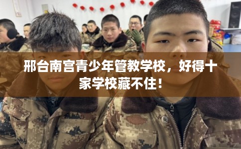 邢台南宫青少年管教学校，好得十家学校藏不住！