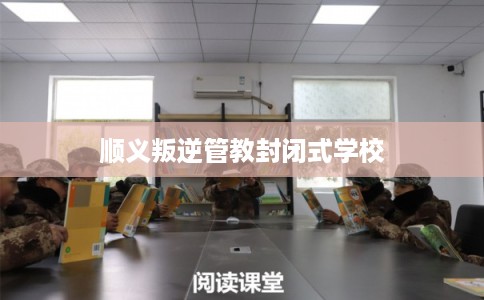 顺义叛逆管教封闭式学校