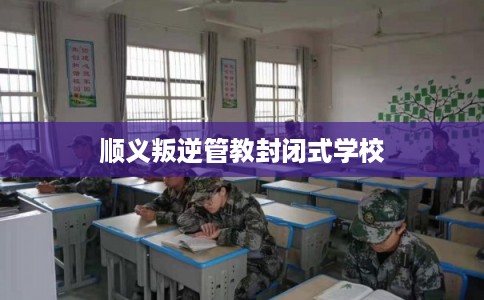 顺义叛逆管教封闭式学校