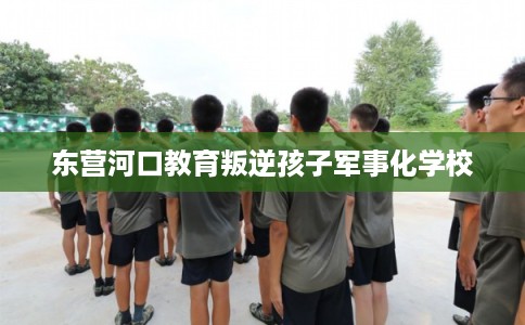 东营河口教育叛逆孩子军事化学校