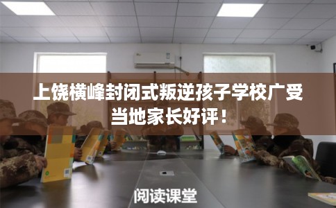 上饶横峰封闭式叛逆孩子学校广受当地家长好评！