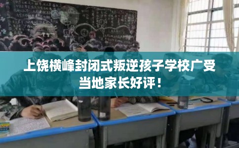 上饶横峰封闭式叛逆孩子学校广受当地家长好评！