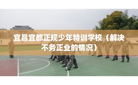 宜昌宜都正规少年特训学校（解决不务正业的情况）