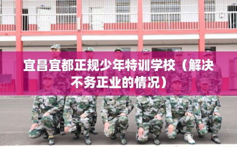 宜昌宜都正规少年特训学校（解决不务正业的情况）
