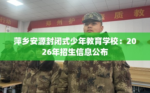 萍乡安源封闭式少年教育学校：2026年招生信息公布