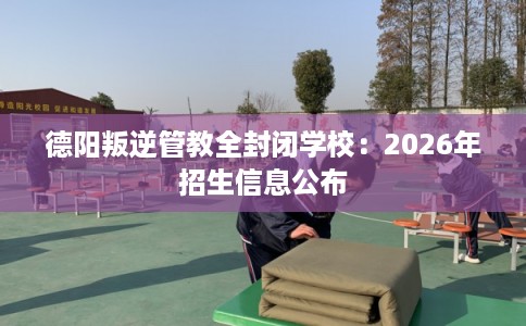 德阳叛逆管教全封闭学校：2026年招生信息公布