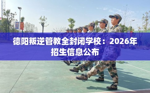 德阳叛逆管教全封闭学校：2026年招生信息公布