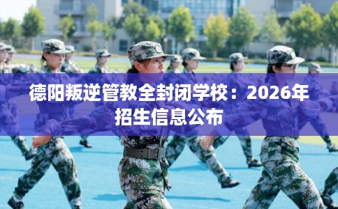 德阳叛逆管教全封闭学校：2026年招生信息公布