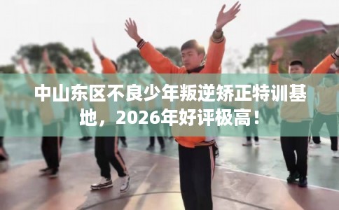 中山东区不良少年叛逆矫正特训基地，2026年好评极高！