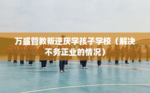 万盛管教叛逆厌学孩子学校(解决不务正业的情况) 万盛管教叛逆厌学孩子学校(解决不务正业的情况)