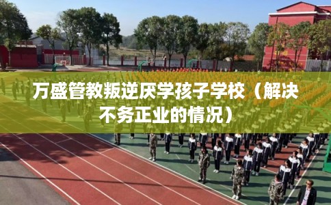 万盛管教叛逆厌学孩子学校（解决不务正业的情况）