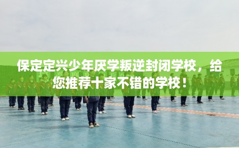 保定定兴少年厌学叛逆封闭学校，给您推荐十家不错的学校！