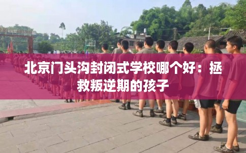 北京门头沟封闭式学校哪个好：拯救叛逆期的孩子