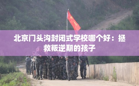 北京门头沟封闭式学校哪个好：拯救叛逆期的孩子