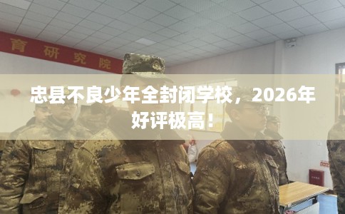 忠县不良少年全封闭学校，2026年好评极高！