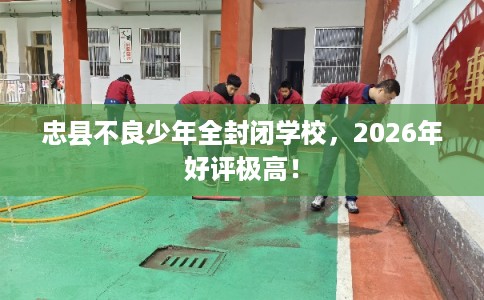 忠县不良少年全封闭学校，2026年好评极高！