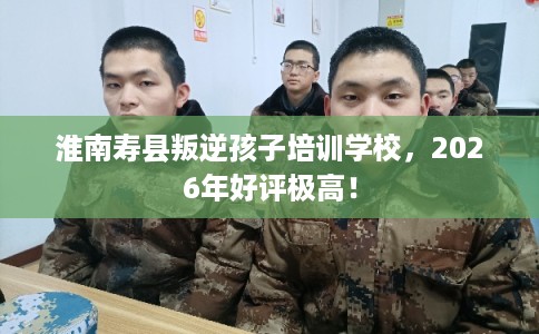 淮南寿县叛逆孩子培训学校，2026年好评极高！