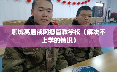 聊城高唐戒网瘾管教学校（解决不上学的情况）