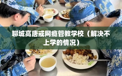 聊城高唐戒网瘾管教学校（解决不上学的情况）