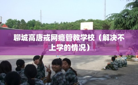 聊城高唐戒网瘾管教学校（解决不上学的情况）