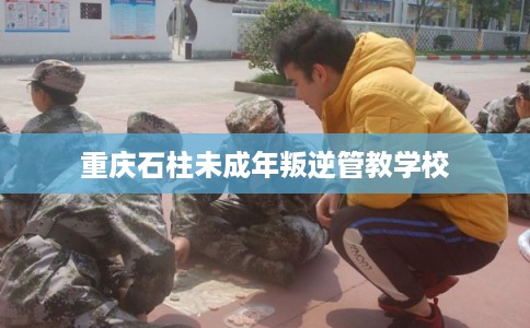 重庆石柱未成年叛逆管教学校