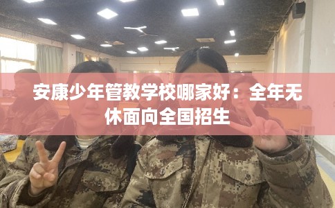 安康少年管教学校哪家好：全年无休面向全国招生