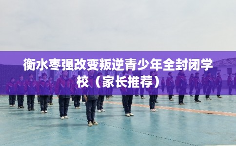 衡水枣强改变叛逆青少年全封闭学校(家长推荐) 衡水枣强改变叛逆青少年全封闭学校(家长推荐)