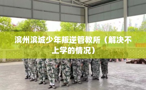 滨州滨城少年叛逆管教所（解决不上学的情况）