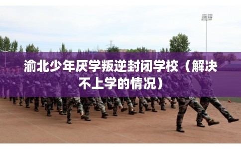 渝北少年厌学叛逆封闭学校（解决不上学的情况）