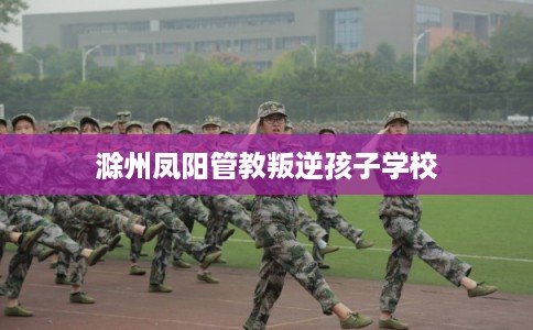 滁州凤阳管教叛逆孩子学校 滁州凤阳管教叛逆孩子学校