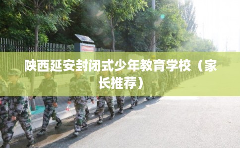 陕西延安封闭式少年教育学校（家长推荐）