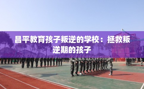 昌平教育孩子叛逆的学校:拯救叛逆期的孩子 昌平教育孩子叛逆的学校:拯救叛逆期的孩子