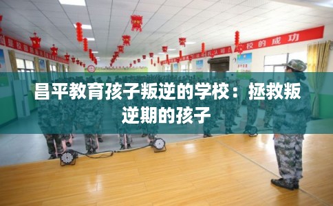 昌平教育孩子叛逆的学校：拯救叛逆期的孩子
