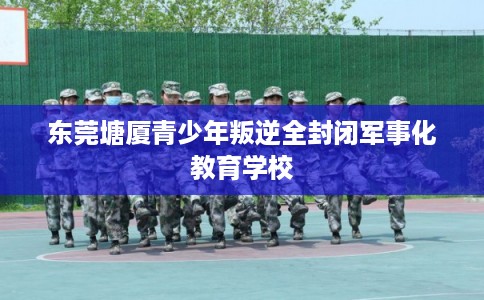 东莞塘厦青少年叛逆全封闭军事化教育学校