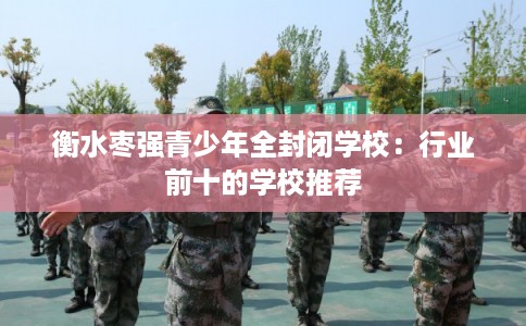 衡水枣强青少年全封闭学校:行业前十的学校推荐 衡水枣强青少年全封闭学校:行业前十的学校推荐