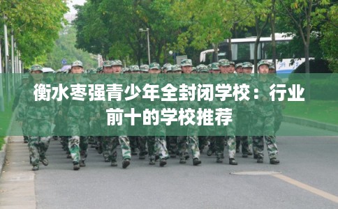 衡水枣强青少年全封闭学校：行业前十的学校推荐