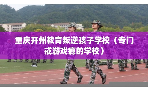 重庆开州教育叛逆孩子学校（专门戒游戏瘾的学校）