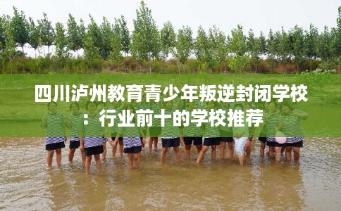四川泸州教育青少年叛逆封闭学校:行业前十的学校推荐 四川泸州教育青少年叛逆封闭学校:行业前十的学校推荐