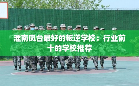 淮南凤台最好的叛逆学校:行业前十的学校推荐 淮南凤台最好的叛逆学校:行业前十的学校推荐